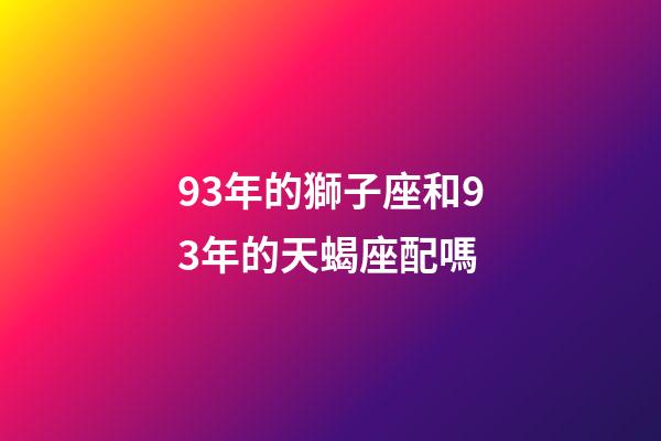 93年的獅子座和93年的天蝎座配嗎-第1張-星座運勢-玄機派