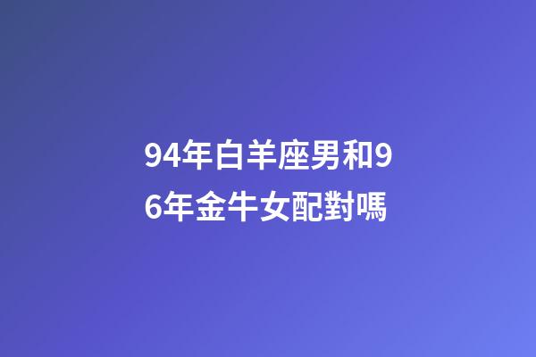 94年白羊座男和96年金牛女配對嗎-第1張-星座運勢-玄機派