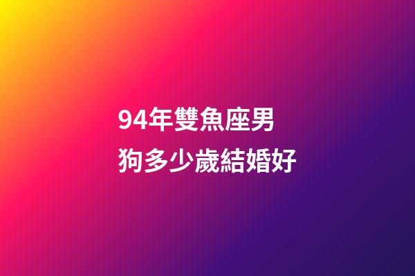 94年雙魚座男狗多少歲結婚好-第1張-星座運勢-玄機派