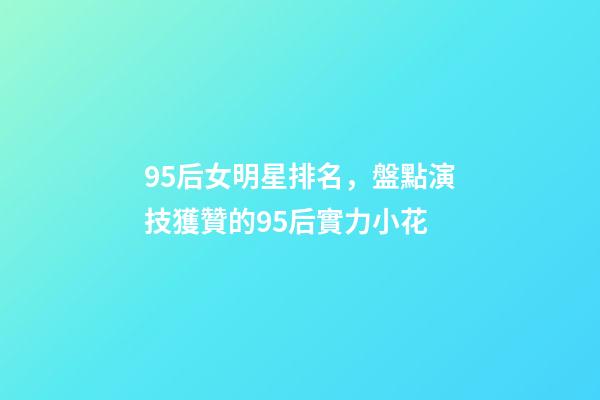 95后女明星排名，盤點演技獲贊的95后實力小花-第1張-觀點-玄機派