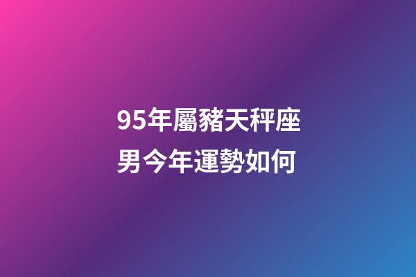 95年屬豬天秤座男今年運勢如何-第1張-星座運勢-玄機派
