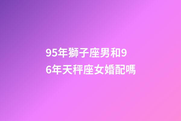 95年獅子座男和96年天秤座女婚配嗎-第1張-星座運勢-玄機派