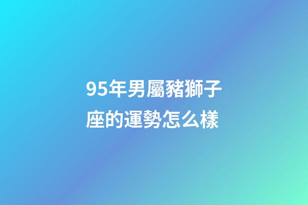95年男屬豬獅子座的運勢怎么樣-第1張-星座運勢-玄機派