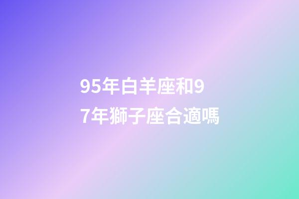 95年白羊座和97年獅子座合適嗎-第1張-星座運勢-玄機派