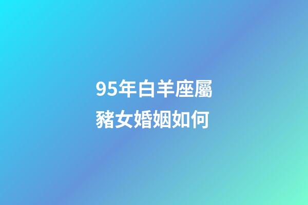 95年白羊座屬豬女婚姻如何-第1張-星座運勢-玄機派