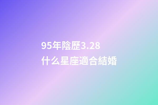 95年陰歷3.28什么星座適合結婚-第1張-星座運勢-玄機派