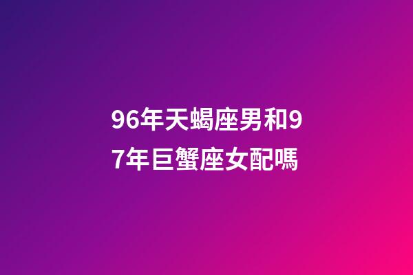 96年天蝎座男和97年巨蟹座女配嗎-第1張-星座運勢-玄機派