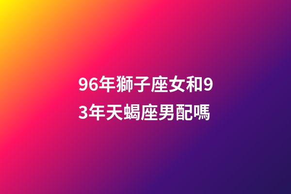 96年獅子座女和93年天蝎座男配嗎-第1張-星座運(yùn)勢-玄機(jī)派