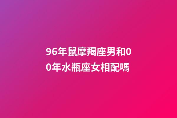 96年鼠摩羯座男和00年水瓶座女相配嗎-第1張-星座運勢-玄機派