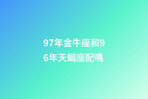 97年金牛座和96年天蝎座配嗎-第1張-星座運勢-玄機派