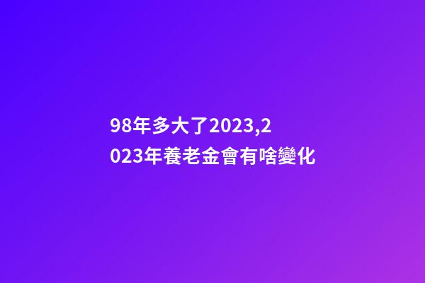 98年多大了2023,2023年養老金會有啥變化-第1張-觀點-玄機派