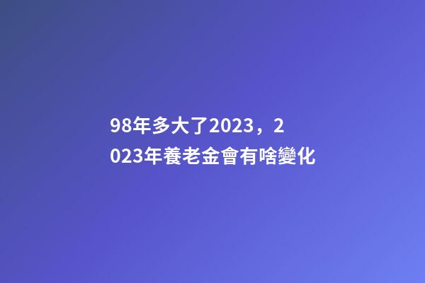 98年多大了2023，2023年養老金會有啥變化-第1張-觀點-玄機派