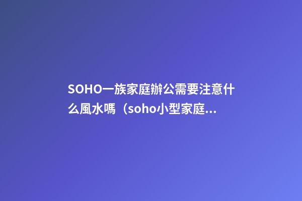 SOHO一族家庭辦公需要注意什么風水嗎?（soho小型家庭辦公一族）