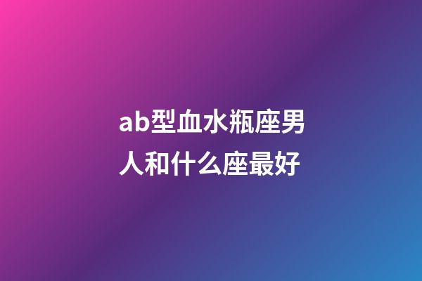 ab型血水瓶座男人和什么座最好-第1張-星座運勢-玄機派