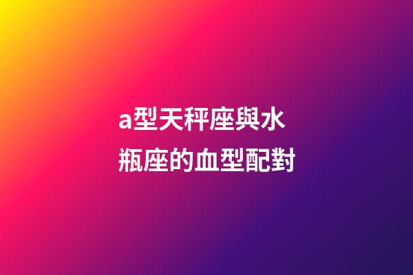 a型天秤座與水瓶座的血型配對-第1張-星座運勢-玄機派