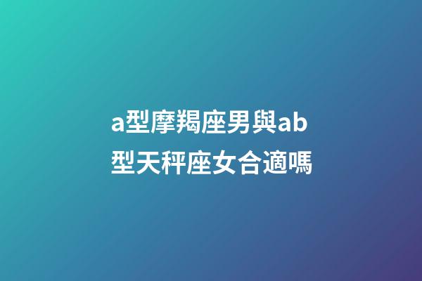 a型摩羯座男與ab型天秤座女合適嗎-第1張-星座運勢-玄機派