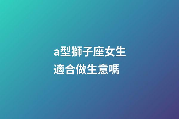 a型獅子座女生適合做生意嗎-第1張-星座運勢-玄機派