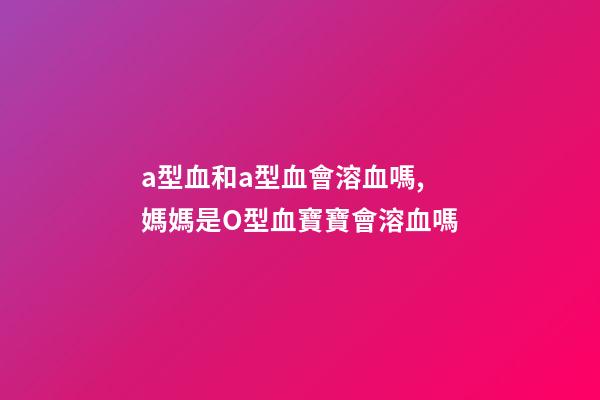 a型血和a型血會溶血嗎,媽媽是O型血寶寶會溶血嗎-第1張-觀點-玄機派