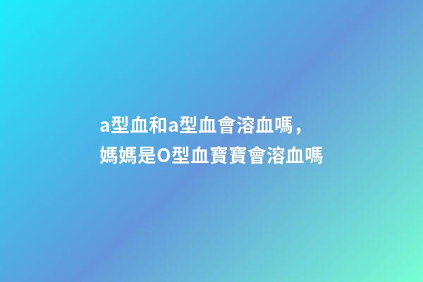 a型血和a型血會溶血嗎，媽媽是O型血寶寶會溶血嗎-第1張-觀點-玄機派