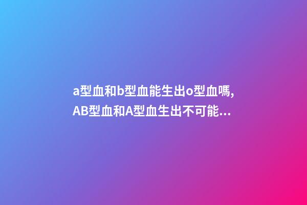 a型血和b型血能生出o型血嗎,AB型血和A型血生出不可能的O型寶寶-第1張-觀點-玄機派