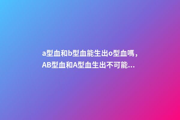 a型血和b型血能生出o型血嗎，AB型血和A型血生出不可能的O型寶寶-第1張-觀點-玄機派