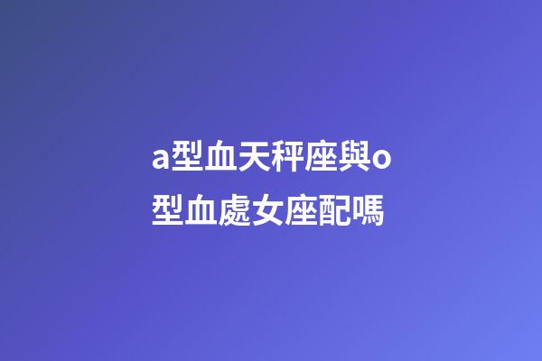 a型血天秤座與o型血處女座配嗎-第1張-星座運勢-玄機派
