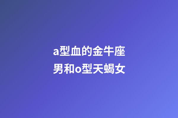 a型血的金牛座男和o型天蝎女-第1張-星座運勢-玄機派