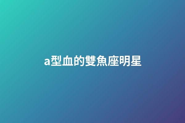 a型血的雙魚座明星-第1張-星座運勢-玄機派