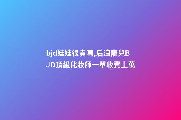 bjd娃娃很貴嗎,后浪寵兒BJD頂級化妝師一單收費上萬-第1張-觀點-玄機派