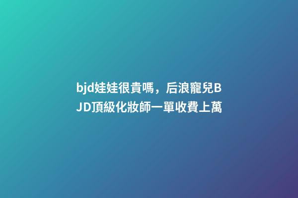 bjd娃娃很貴嗎，后浪寵兒BJD頂級化妝師一單收費上萬-第1張-觀點-玄機派