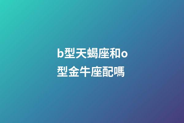 b型天蝎座和o型金牛座配嗎-第1張-星座運勢-玄機派