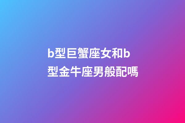 b型巨蟹座女和b型金牛座男般配嗎-第1張-星座運勢-玄機派
