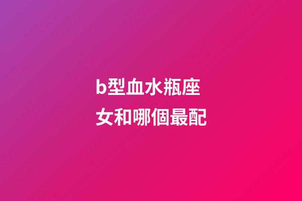 b型血水瓶座女和哪個最配-第1張-星座運勢-玄機派