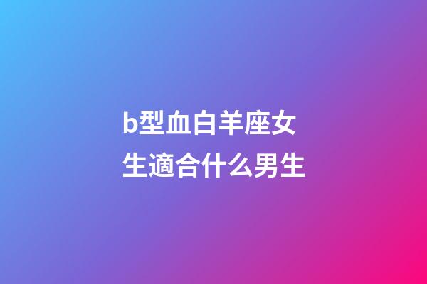 b型血白羊座女生適合什么男生-第1張-星座運(yùn)勢(shì)-玄機(jī)派