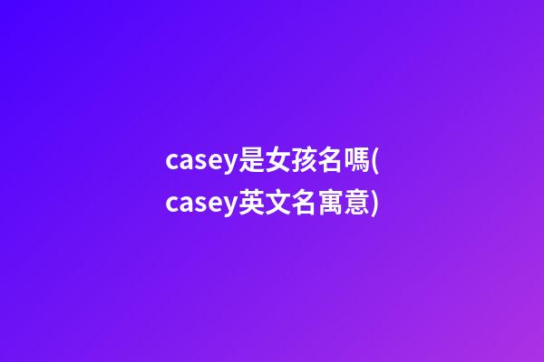 casey是女孩名嗎(casey英文名寓意)