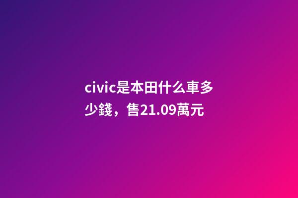 civic是本田什么車多少錢，售21.09萬元-第1張-觀點(diǎn)-玄機(jī)派