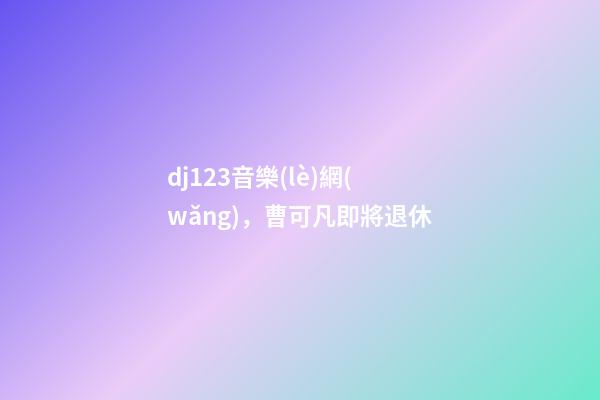 dj123音樂(lè)網(wǎng)，曹可凡即將退休