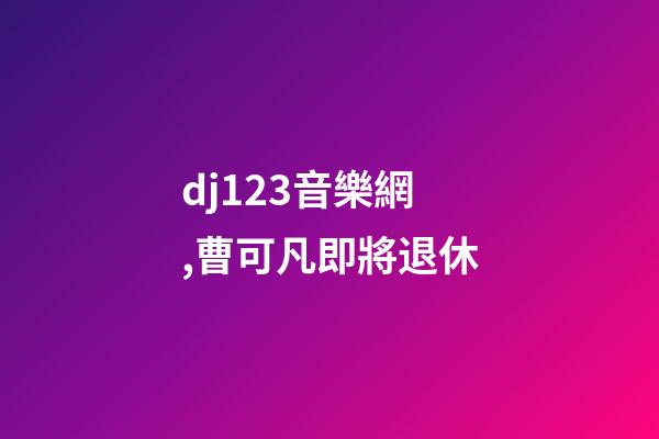 dj123音樂網,曹可凡即將退休-第1張-觀點-玄機派