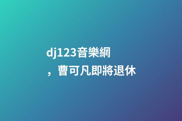 dj123音樂網，曹可凡即將退休-第1張-觀點-玄機派