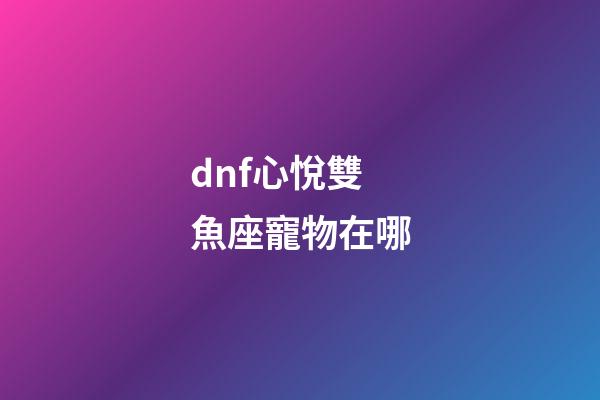 dnf心悅雙魚座寵物在哪-第1張-星座運勢-玄機派