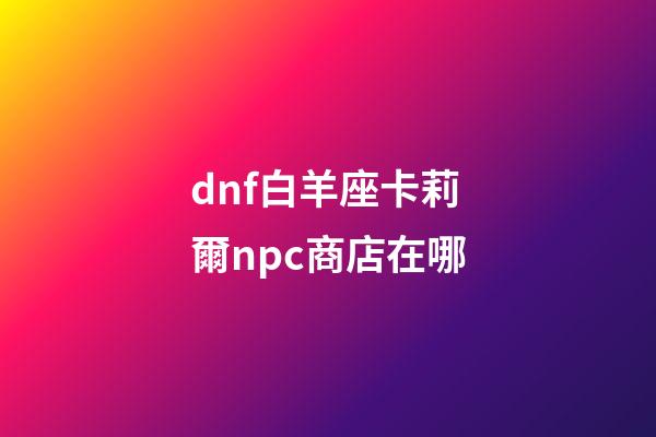 dnf白羊座卡莉爾npc商店在哪-第1張-星座運勢-玄機派