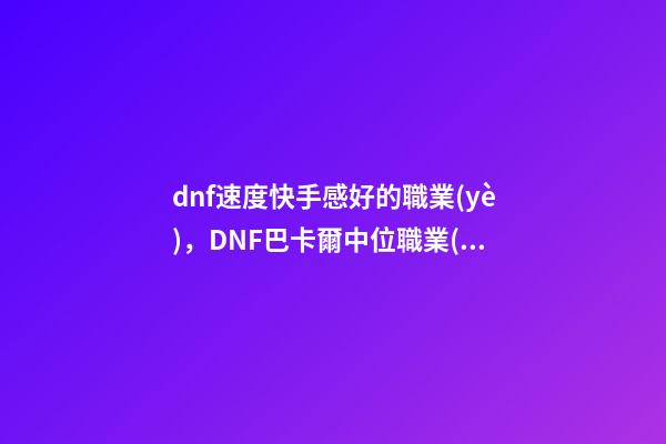 dnf速度快手感好的職業(yè)，DNF巴卡爾中位職業(yè)排行榜曝光!含4個(gè)鬼劍士-第1張-觀點(diǎn)-玄機(jī)派