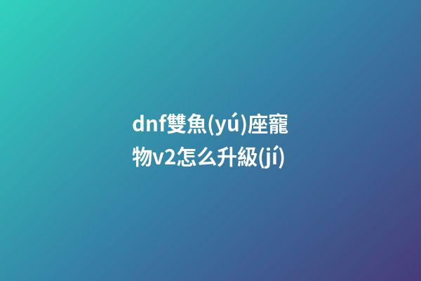 dnf雙魚(yú)座寵物v2怎么升級(jí)-第1張-星座運(yùn)勢(shì)-玄機(jī)派