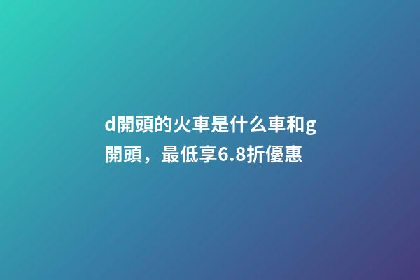 d開頭的火車是什么車和g開頭，最低享6.8折優惠-第1張-觀點-玄機派
