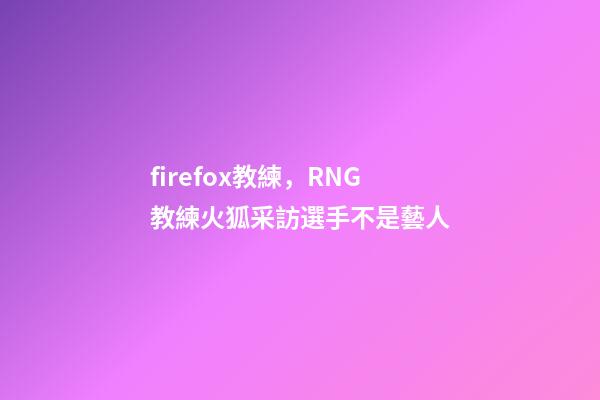 firefox教練，RNG教練火狐采訪選手不是藝人-第1張-觀點-玄機派