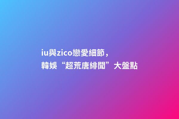 iu與zico戀愛細節，韓娛“超荒唐緋聞”大盤點-第1張-觀點-玄機派