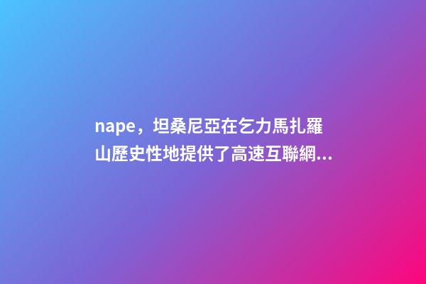 nape，坦桑尼亞在乞力馬扎羅山歷史性地提供了高速互聯網服務-第1張-觀點-玄機派