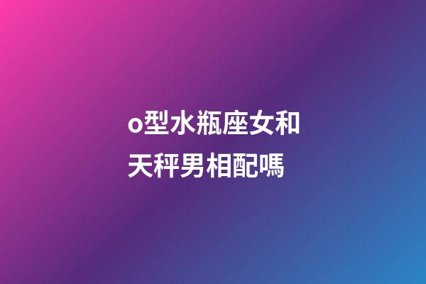 o型水瓶座女和天秤男相配嗎-第1張-星座運勢-玄機派