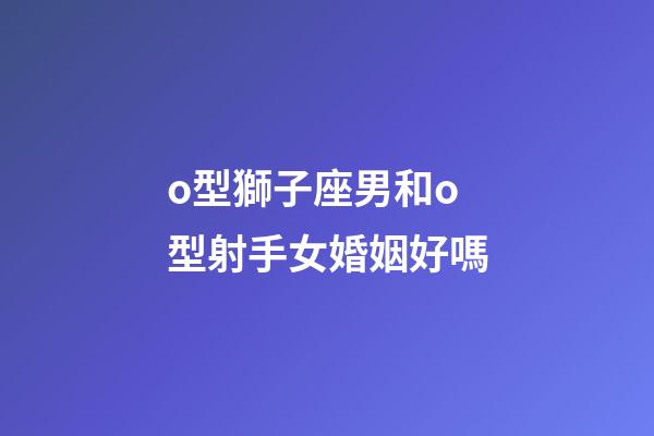 o型獅子座男和o型射手女婚姻好嗎-第1張-星座運勢-玄機派