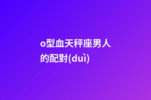 o型血天秤座男人的配對(duì)-第1張-星座運(yùn)勢(shì)-玄機(jī)派